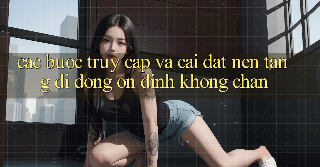 Các bước Truy Cập Và Cài đặt Nền tảng di động Ổn định Không Chặn Các bước Truy Cập Và Cài đặt Nền tảng di động Ổn định Không Chặn
