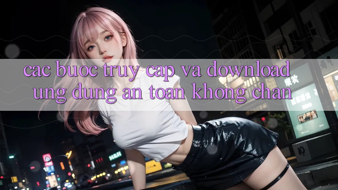 Các bước Truy Cập Và Download Ứng dụng An Toàn Không Chặn Các bước Truy Cập Và Download Ứng dụng An Toàn Không Chặn