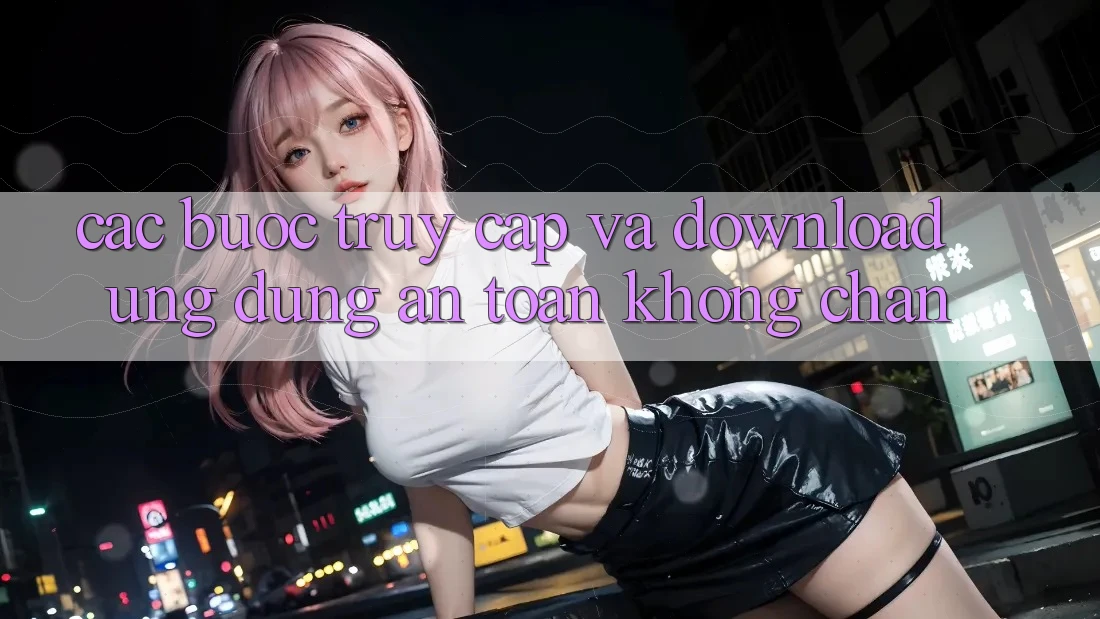 Các bước Truy Cập Và Download Ứng Dụng An Toàn Không Chặn Các bước Truy Cập Và Download Ứng Dụng An Toàn Không Chặn