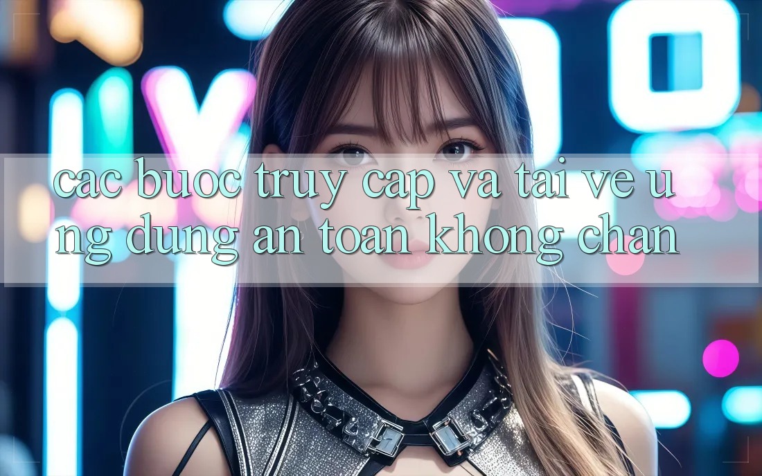 Các bước Truy Cập Và Tải về Ứng Dụng An Toàn Không Chặn