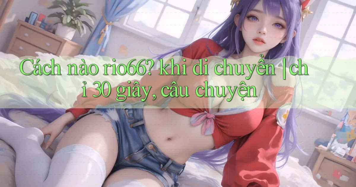 Cách nào rio66 khi di chuyển chỉ 30 giây, câu chuyện
