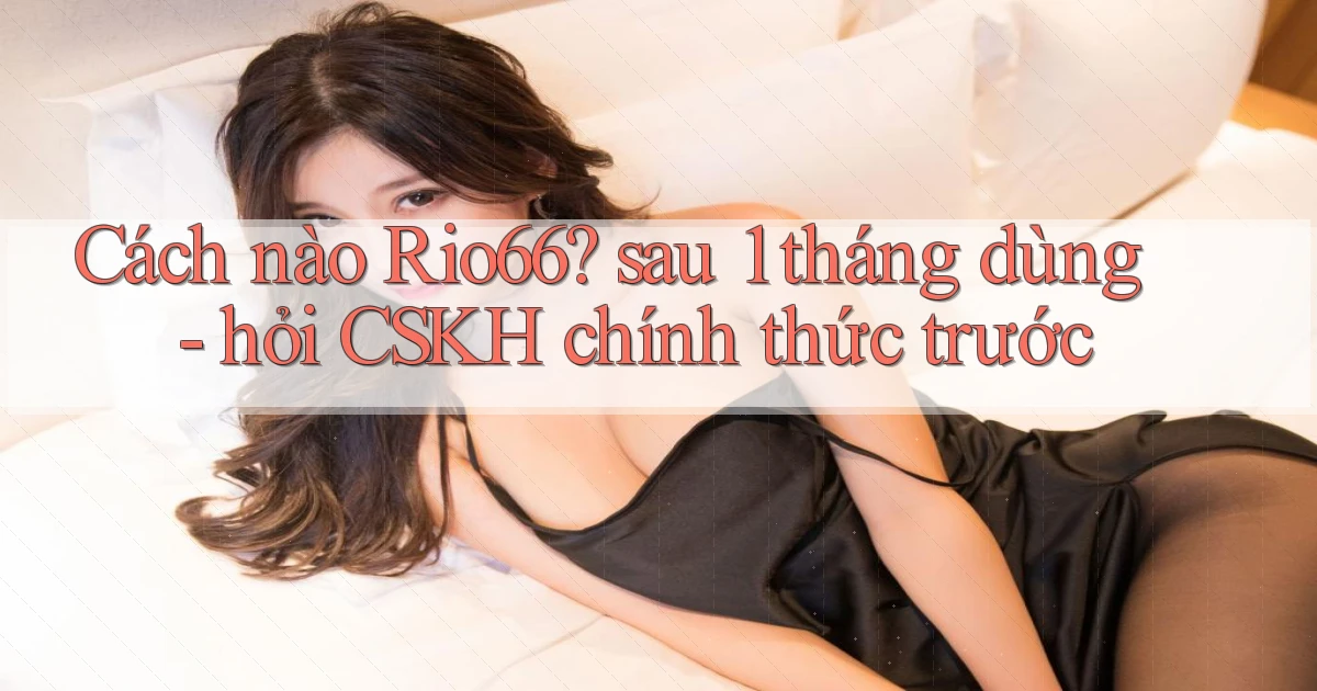 Cách nào Rio66 sau 1 tháng dùng   hỏi CSKH chính thức trước