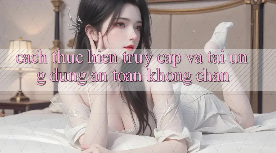 Cách thực hiện Truy Cập Và Tải Ứng Dụng An Toàn Không Chặn