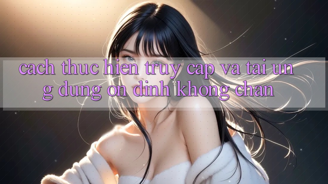 Cách thực hiện Truy Cập Và Tải Ứng Dụng Ổn định Không Chặn