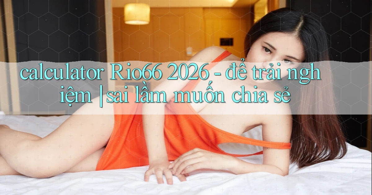 calculator Rio66 2026   để trải nghiệm sai lầm muốn chia sẻ