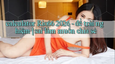 calculator Rio66 2026   để trải nghiệm sai lầm muốn chia sẻ