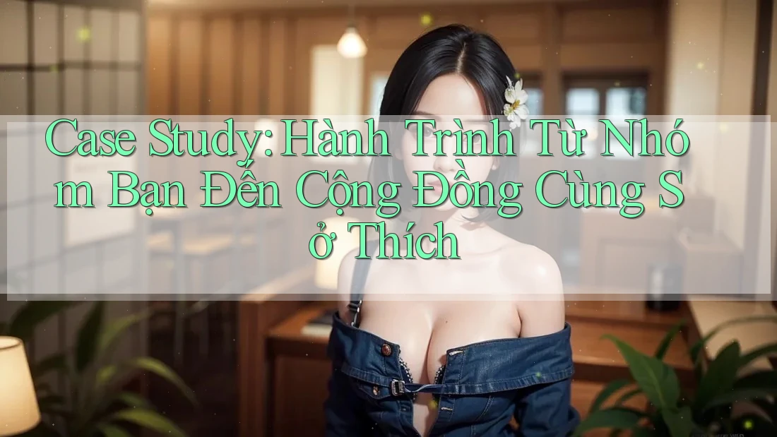Case Study: Hành Trình Từ Nhóm Bạn Đến Cộng Đồng Cùng Sở Thích