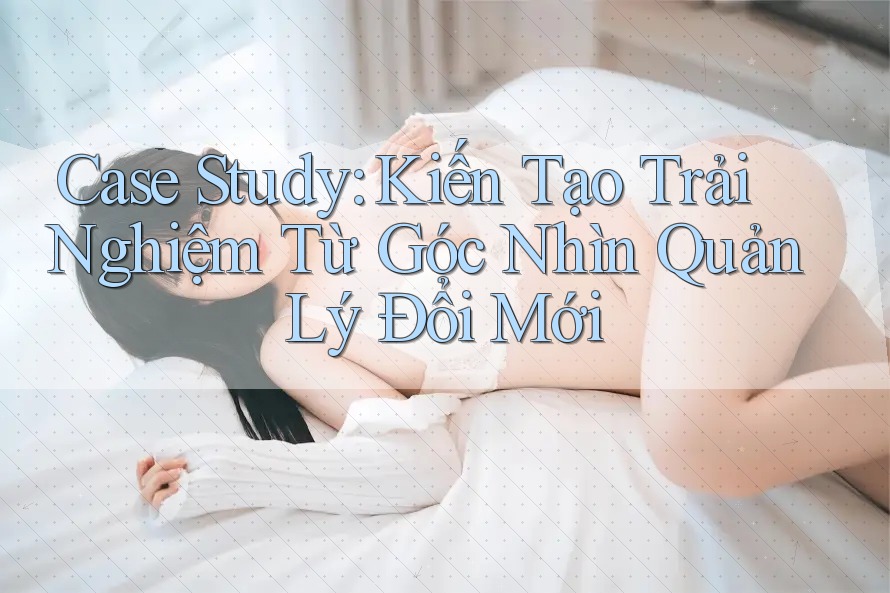 Case Study: Kiến Tạo Trải Nghiệm Từ Góc Nhìn Quản Lý Đổi Mới Case Study: Kiến Tạo Trải Nghiệm Từ Góc Nhìn Quản Lý Đổi Mới