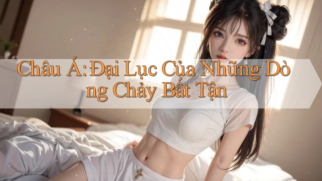 Châu Á: Đại Lục Của Những Dòng Chảy Bất Tận