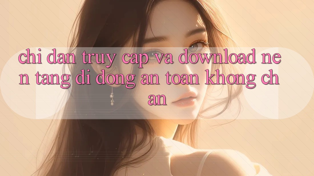 Chỉ dẫn Truy Cập Và Download Nền tảng di động An Toàn Không Chặn