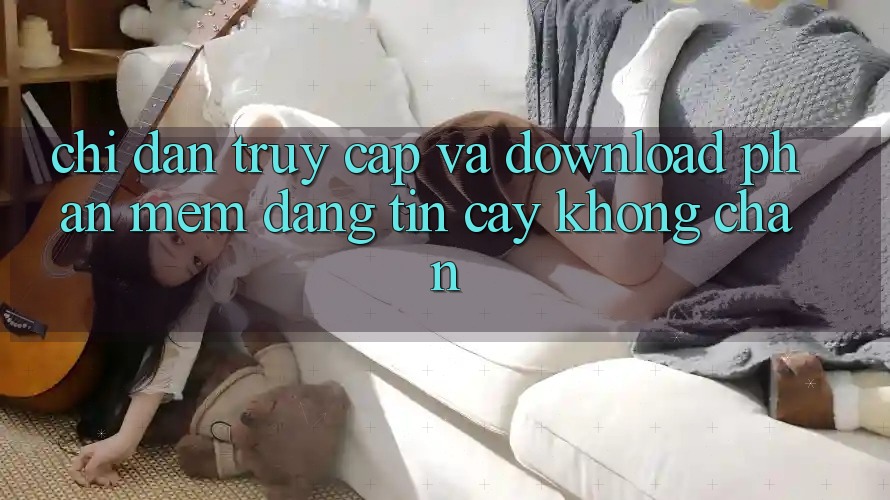 Chỉ dẫn Truy Cập Và Download Phần mềm Đáng tin cậy Không Chặn