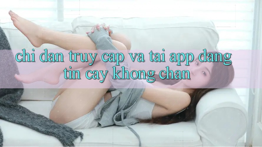 Chỉ dẫn Truy Cập Và Tải App Đáng tin cậy Không Chặn