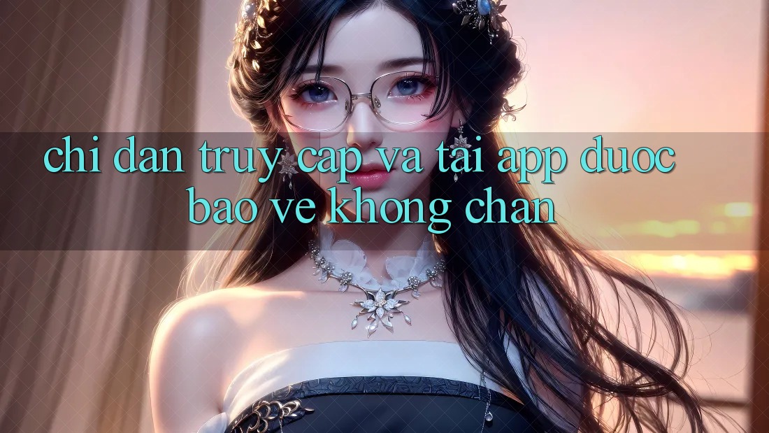 Chỉ dẫn Truy Cập Và Tải App Được bảo vệ Không Chặn Chỉ dẫn Truy Cập Và Tải App Được bảo vệ Không Chặn