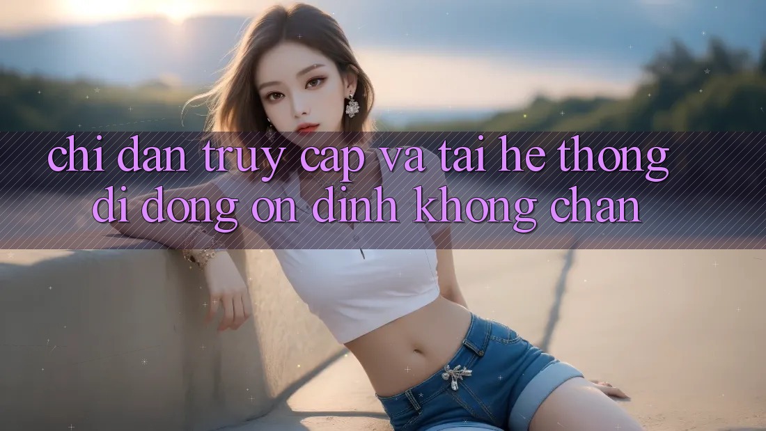 Chỉ dẫn Truy Cập Và Tải Hệ thống di động Ổn định Không Chặn Chỉ dẫn Truy Cập Và Tải Hệ thống di động Ổn định Không Chặn