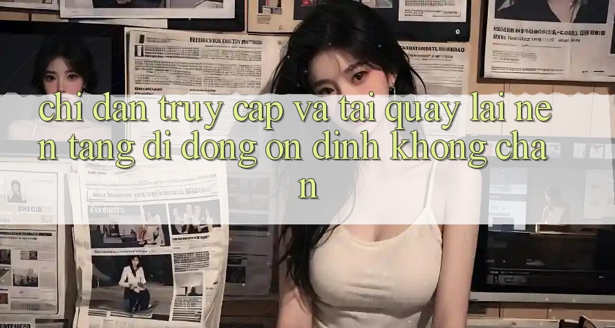 Chỉ dẫn Truy Cập Và Tải quay lại Nền tảng di động Ổn định Không Chặn Chỉ dẫn Truy Cập Và Tải quay lại Nền tảng di động Ổn định Không Chặn