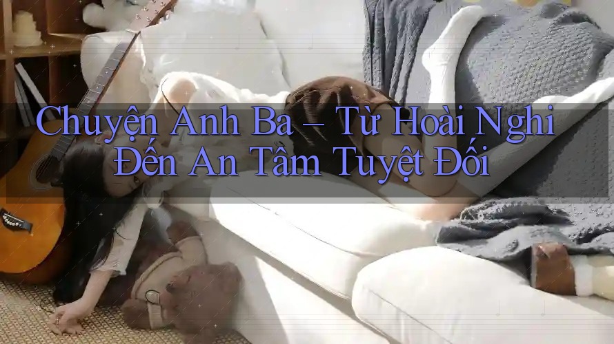 Chuyện Anh Ba – Từ Hoài Nghi Đến An Tâm Tuyệt Đối