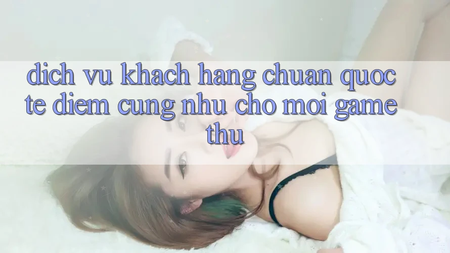 Dịch Vụ Khách Hàng Chuẩn Quốc Tế: Điểm Cũng như Cho Mọi Game Thủ