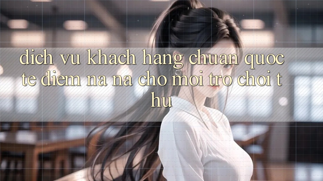 Dịch Vụ Khách Hàng Chuẩn Quốc Tế: Điểm Na ná Cho Mọi Trò chơi Thủ Dịch Vụ Khách Hàng Chuẩn Quốc Tế: Điểm Na ná Cho Mọi Trò chơi Thủ