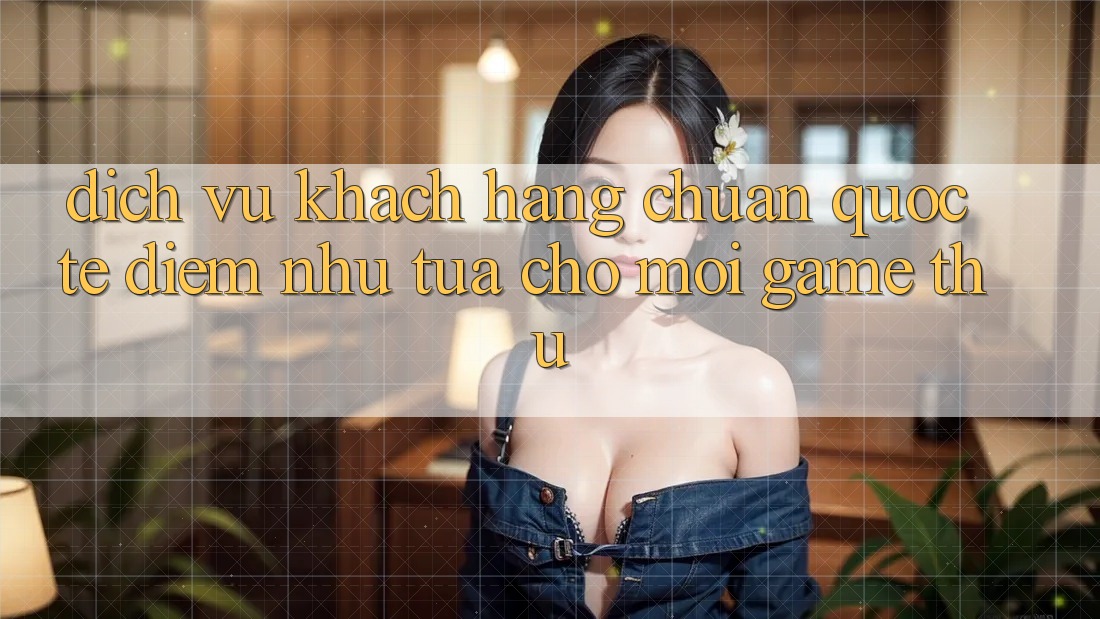 Dịch Vụ Khách Hàng Chuẩn Quốc Tế: Điểm Như tựa Cho Mọi Game Thủ