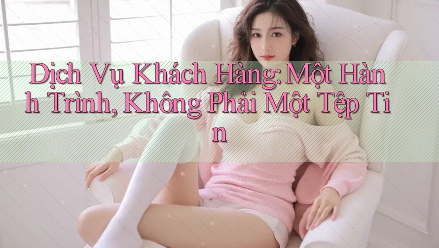 Dịch Vụ Khách Hàng: Một Hành Trình, Không Phải Một Tệp Tin Dịch Vụ Khách Hàng: Một Hành Trình, Không Phải Một Tệp Tin