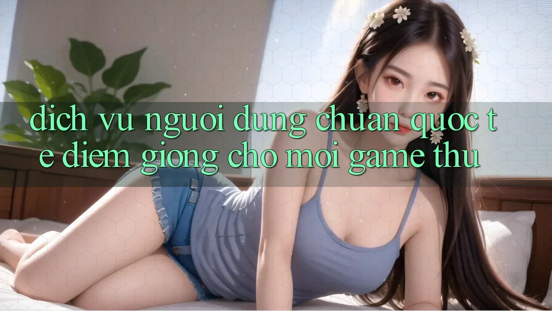 Dịch Vụ Người dùng Chuẩn Quốc Tế: Điểm Giống Cho Mọi Game Thủ Dịch Vụ Người dùng Chuẩn Quốc Tế: Điểm Giống Cho Mọi Game Thủ
