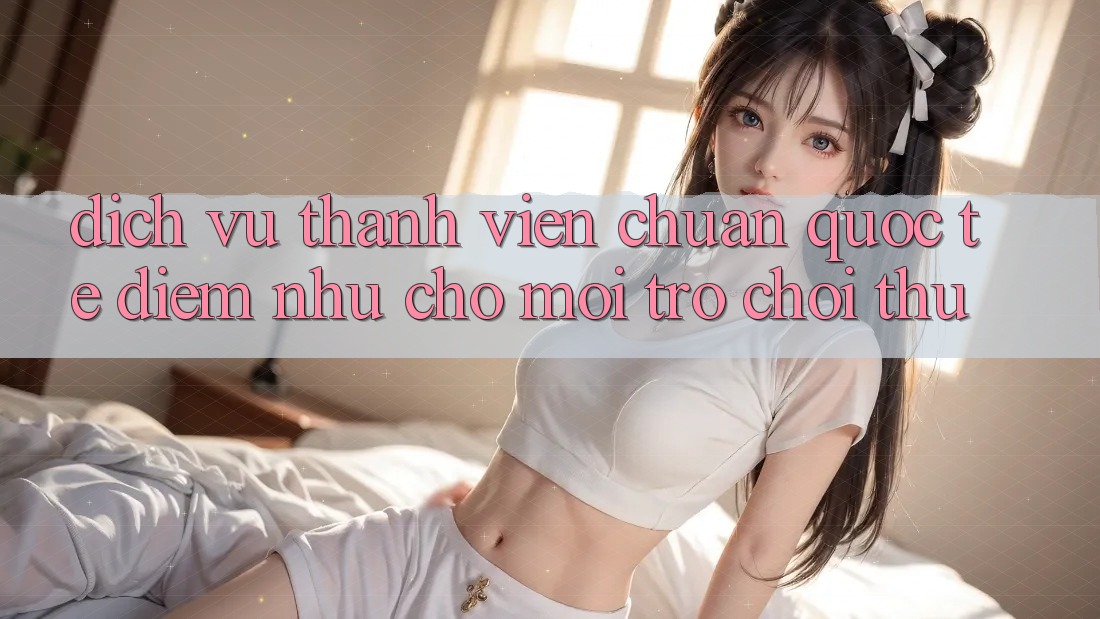 Dịch Vụ Thành viên Chuẩn Quốc Tế: Điểm Như Cho Mọi Trò chơi Thủ Dịch Vụ Thành viên Chuẩn Quốc Tế: Điểm Như Cho Mọi Trò chơi Thủ