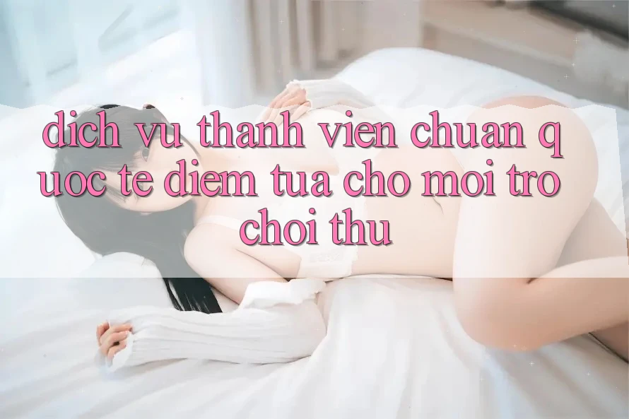Dịch Vụ Thành viên Chuẩn Quốc Tế: Điểm Tựa Cho Mọi Trò chơi Thủ Dịch Vụ Thành viên Chuẩn Quốc Tế: Điểm Tựa Cho Mọi Trò chơi Thủ