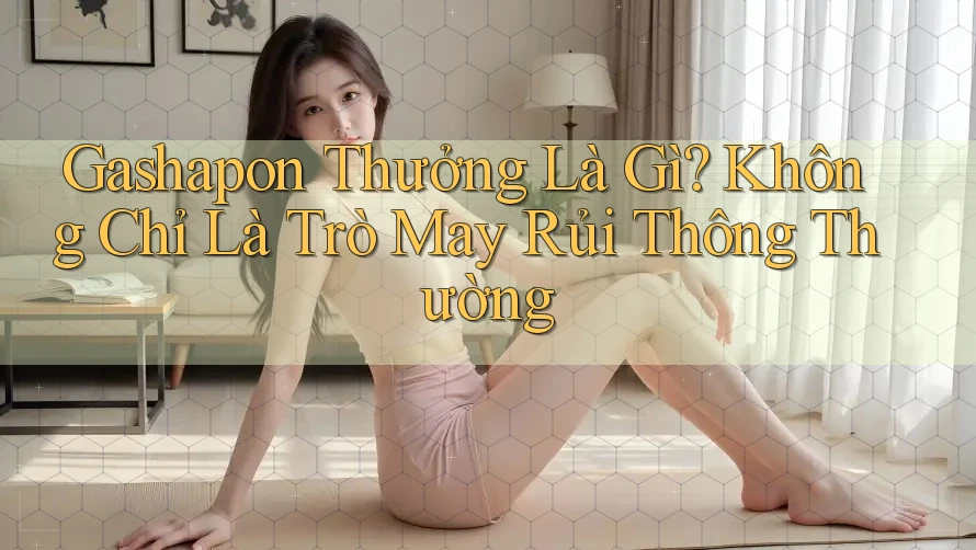 Gashapon Thưởng Là Gì? Không Chỉ Là Trò May Rủi Thông Thường