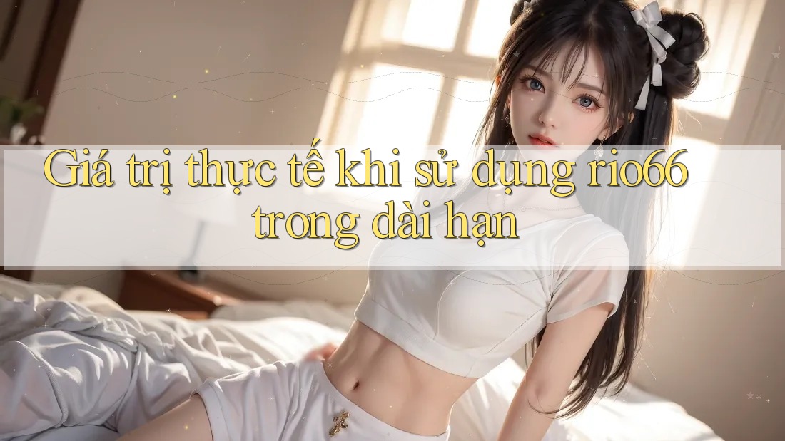 Giá trị thực tế khi sử dụng rio66 trong dài hạn Giá trị thực tế khi sử dụng rio66 trong dài hạn