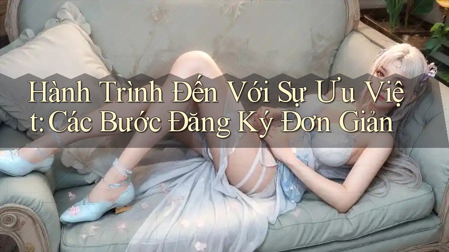 Hành Trình Đến Với Sự Ưu Việt: Các Bước Đăng Ký Đơn Giản Hành Trình Đến Với Sự Ưu Việt: Các Bước Đăng Ký Đơn Giản