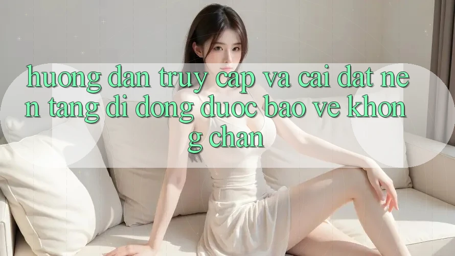 Hướng Dẫn Truy Cập Và Cài đặt Nền tảng di động Được bảo vệ Không Chặn