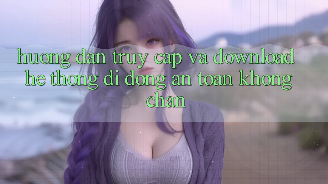 Hướng Dẫn Truy Cập Và Download Hệ thống di động An Toàn Không Chặn