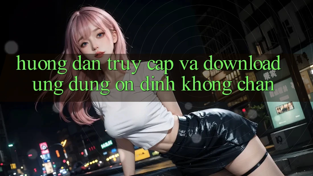 Hướng Dẫn Truy Cập Và Download Ứng Dụng Ổn định Không Chặn