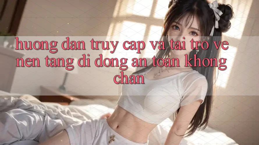 Hướng Dẫn Truy Cập Và Tải trở về Nền tảng di động An Toàn Không Chặn Hướng Dẫn Truy Cập Và Tải trở về Nền tảng di động An Toàn Không Chặn