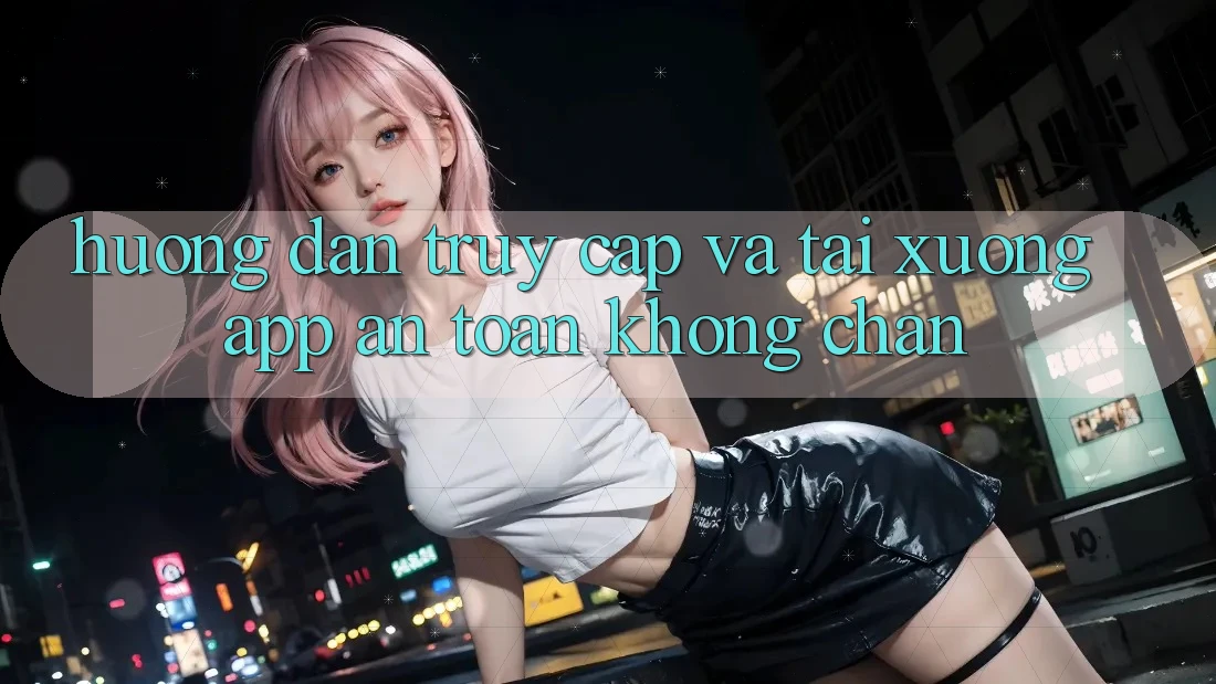 Hướng Dẫn Truy Cập Và Tải xuống App An toàn Không Chặn