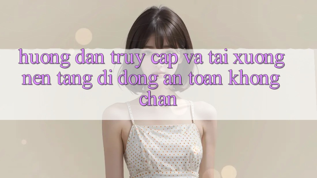 Hướng Dẫn Truy Cập Và Tải xuống Nền tảng di động An Toàn Không Chặn Hướng Dẫn Truy Cập Và Tải xuống Nền tảng di động An Toàn Không Chặn