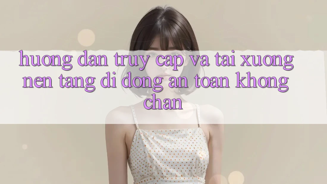 Hướng dẫn Truy Cập Và Tải xuống Nền tảng di động An Toàn Không Chặn