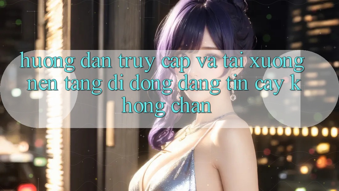 Hướng Dẫn Truy Cập Và Tải xuống Nền tảng di động Đáng tin cậy Không Chặn