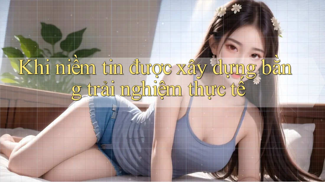Khi niềm tin được xây dựng bằng trải nghiệm thực tế