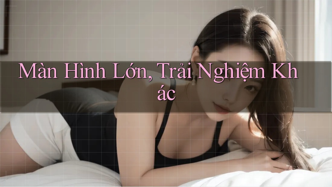 Màn Hình Lớn, Trải Nghiệm Khác Màn Hình Lớn, Trải Nghiệm Khác