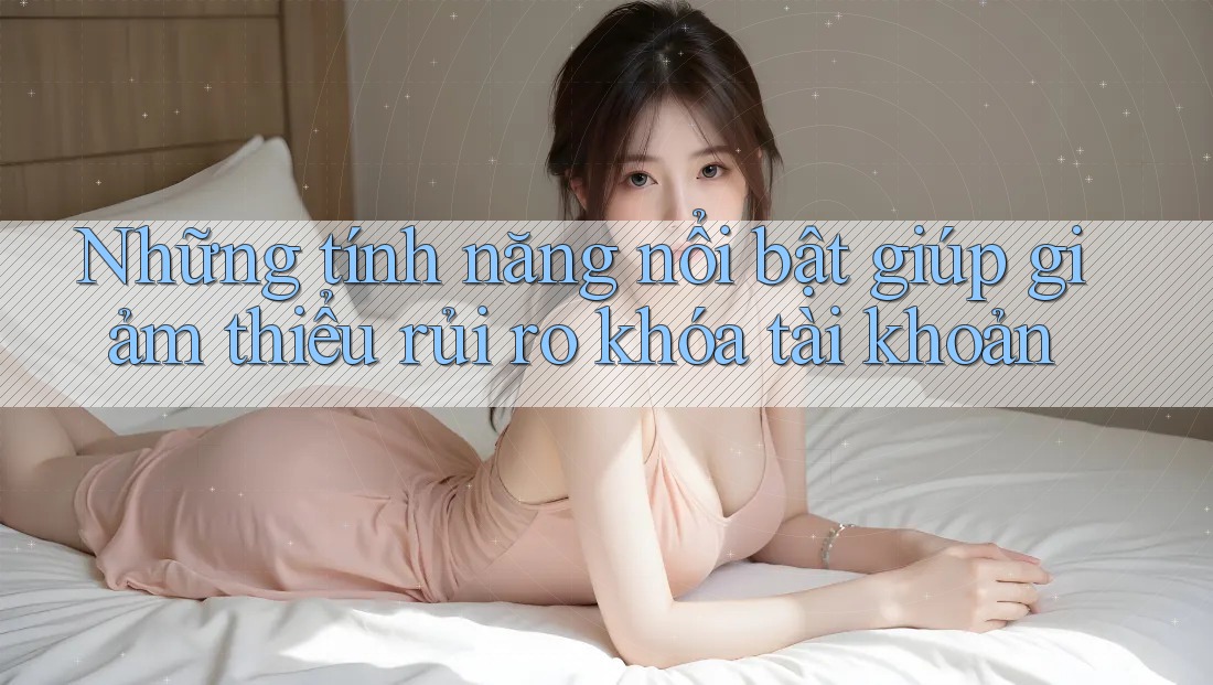 Những tính năng nổi bật giúp giảm thiểu rủi ro khóa tài khoản Những tính năng nổi bật giúp giảm thiểu rủi ro khóa tài khoản