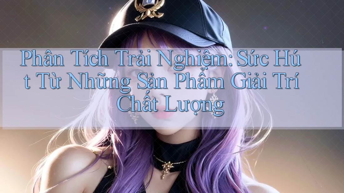 Phân Tích Trải Nghiệm: Sức Hút Từ Những Sản Phẩm Giải Trí Chất Lượng