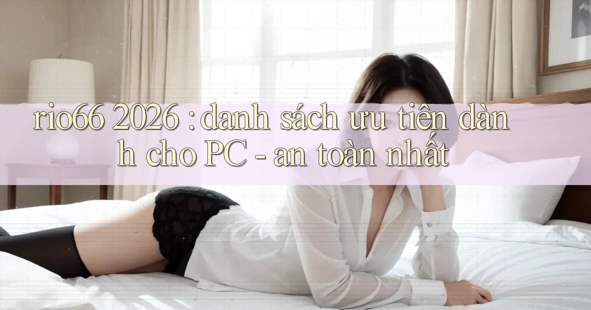 rio66 2026 danh sách ưu tiên dành cho PC   an toàn nhất