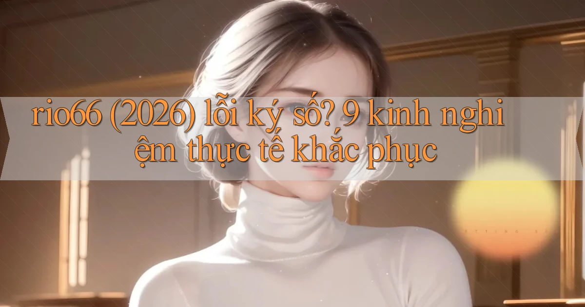 rio66 (2026) lỗi ký số 9 kinh nghiệm thực tế khắc phục