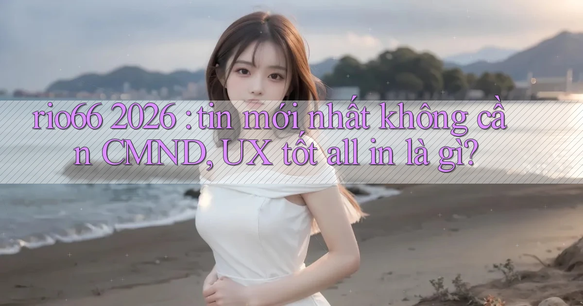 rio66 2026 tin mới nhất không cần CMND, UX tốt all in là gì