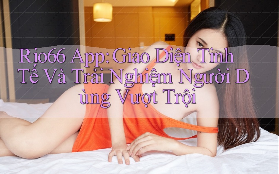 Rio66 App: Giao Diện Tinh Tế Và Trải Nghiệm Người Dùng Vượt Trội Rio66 App: Giao Diện Tinh Tế Và Trải Nghiệm Người Dùng Vượt Trội
