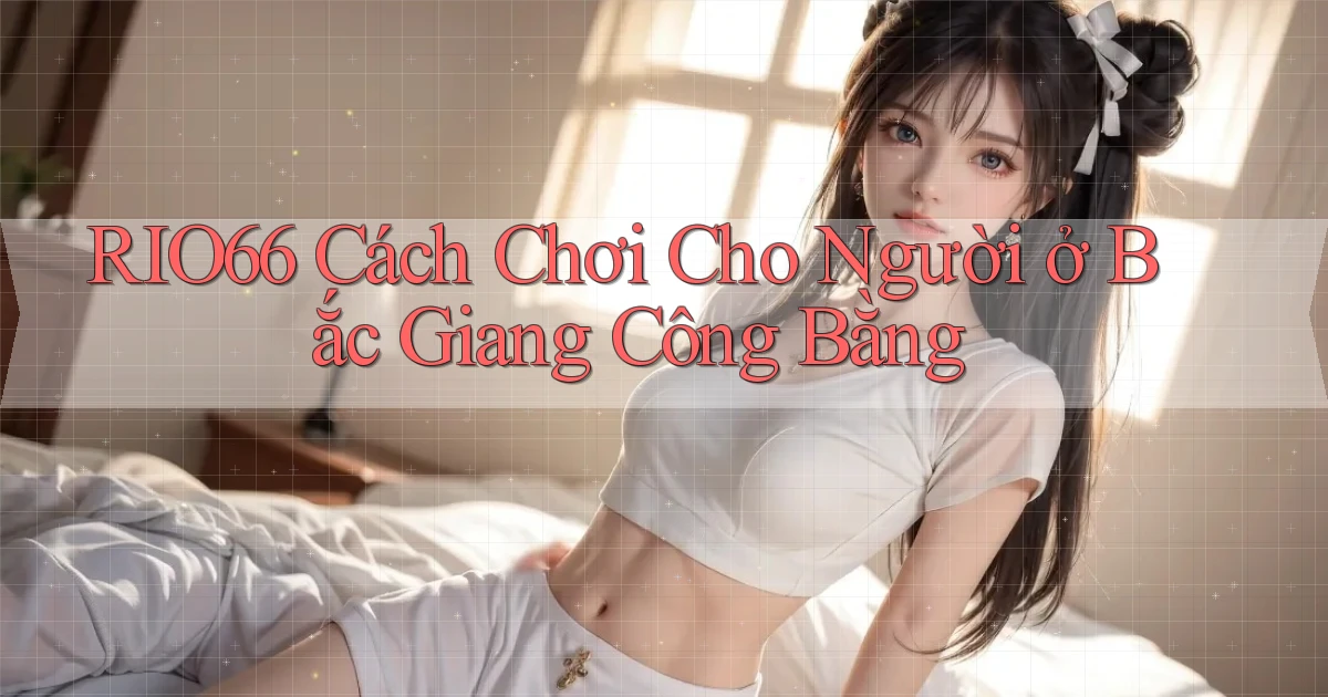 rio66 cách chơi cho người ở Bắc Giang công bằng