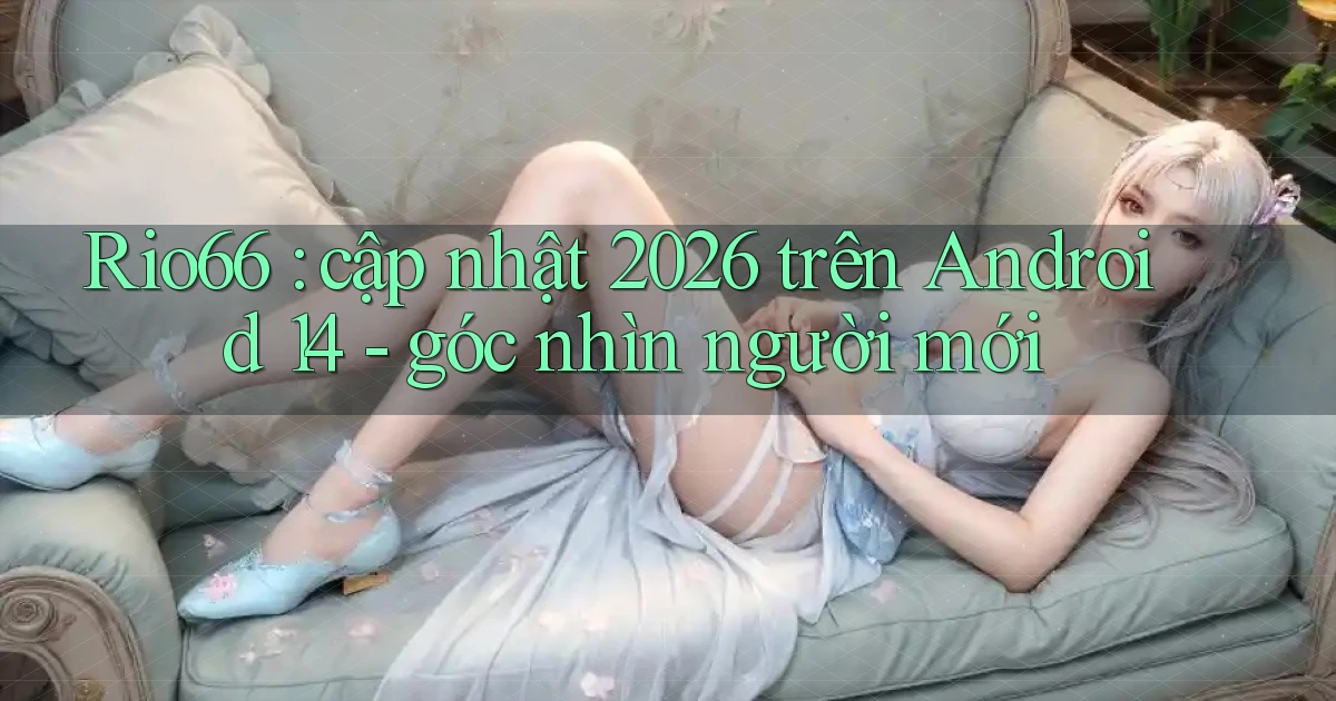 Rio66 cập nhật 2026 trên Android 14   góc nhìn người mới