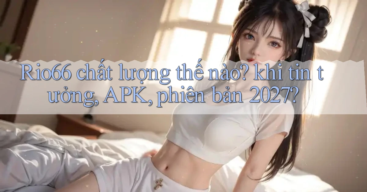 Rio66 chất lượng thế nào khi tin tưởng, APK, phiên bản 2027