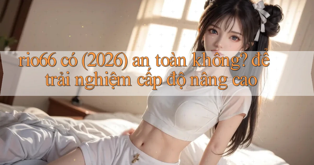 rio66 có (2026) an toàn không để trải nghiệm cấp độ nâng cao